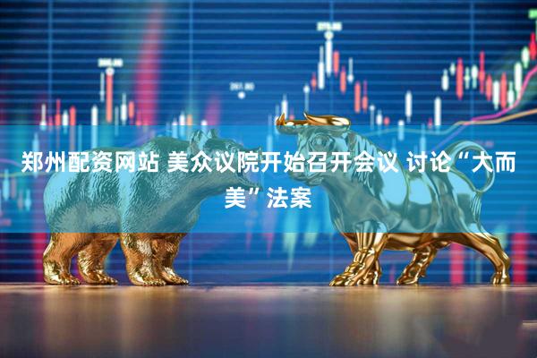 郑州配资网站 美众议院开始召开会议 讨论“大而美”法案