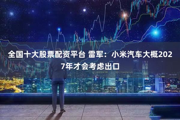 全国十大股票配资平台 雷军：小米汽车大概2027年才会考虑出口