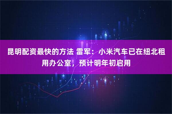 昆明配资最快的方法 雷军：小米汽车已在纽北租用办公室，预计明年初启用