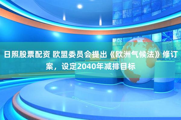 日照股票配资 欧盟委员会提出《欧洲气候法》修订案，设定2040年减排目标