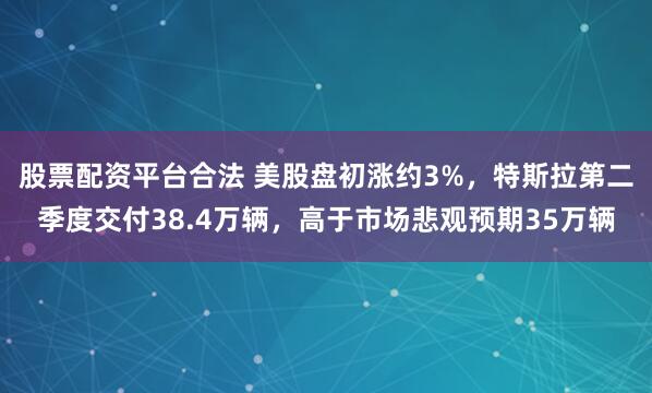 股票配资平台合法 美股盘初涨约3%，特斯拉第二季度交付38.4万辆，高于市场悲观预期35万辆
