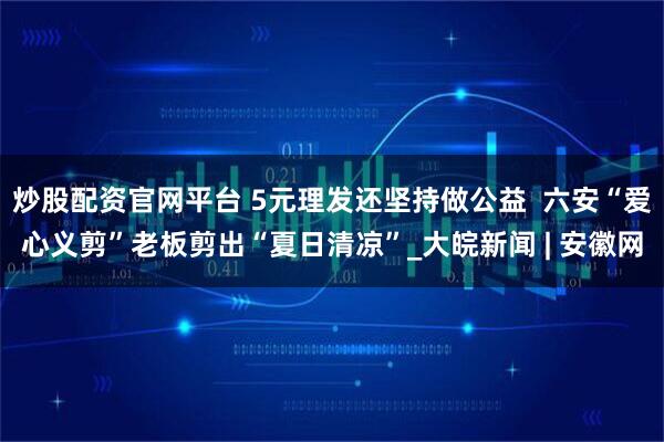 炒股配资官网平台 5元理发还坚持做公益  六安“爱心义剪”老板剪出“夏日清凉”_大皖新闻 | 安徽网
