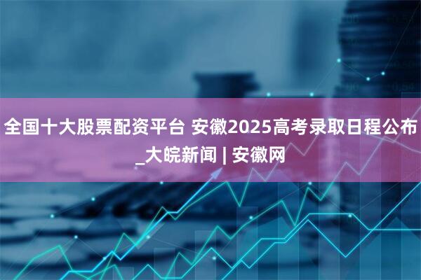 全国十大股票配资平台 安徽2025高考录取日程公布_大皖新闻 | 安徽网