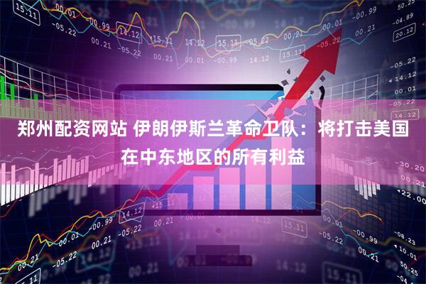 郑州配资网站 伊朗伊斯兰革命卫队：将打击美国在中东地区的所有利益