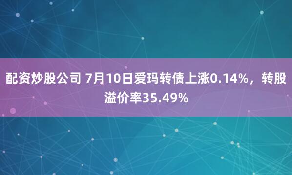 配资炒股公司 7月10日爱玛转债上涨0.14%，转股溢价率35.49%
