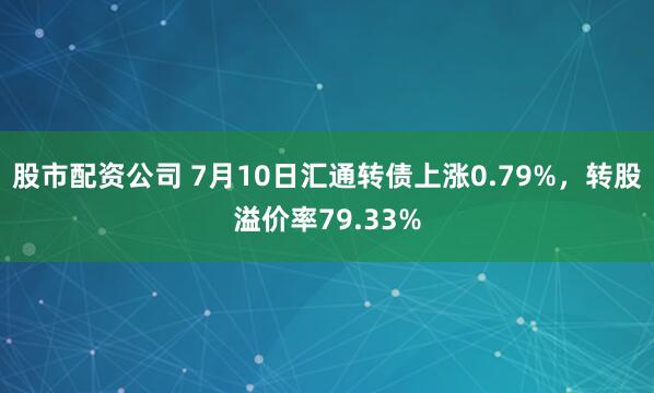 股市配资公司 7月10日汇通转债上涨0.79%，转股溢价率79.33%