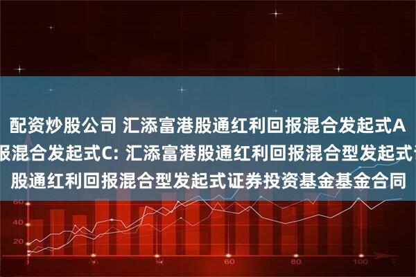配资炒股公司 汇添富港股通红利回报混合发起式A,汇添富港股通红利回报混合发起式C: 汇添富港股通红利回报混合型发起式证券投资基金基金合同