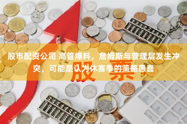 股市配资公司 高管爆料，詹姆斯与管理层发生冲突，可能是认为休赛季的策略愚蠢