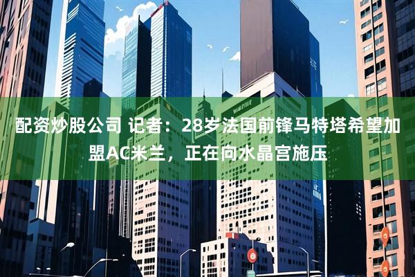 配资炒股公司 记者：28岁法国前锋马特塔希望加盟AC米兰，正在向水晶宫施压