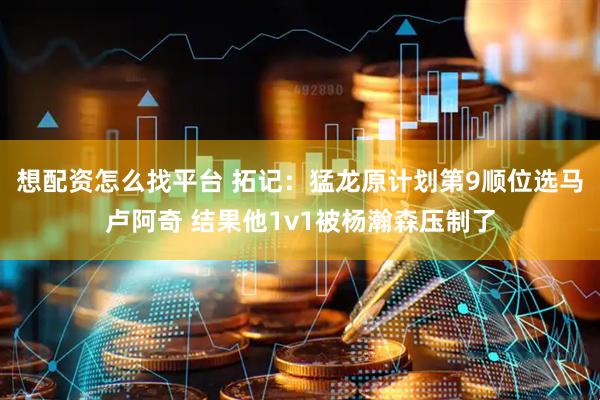 想配资怎么找平台 拓记：猛龙原计划第9顺位选马卢阿奇 结果他1v1被杨瀚森压制了