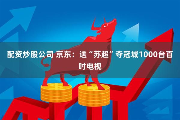 配资炒股公司 京东：送“苏超”夺冠城1000台百吋电视