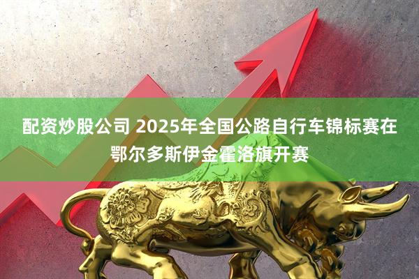 配资炒股公司 2025年全国公路自行车锦标赛在鄂尔多斯伊金霍洛旗开赛