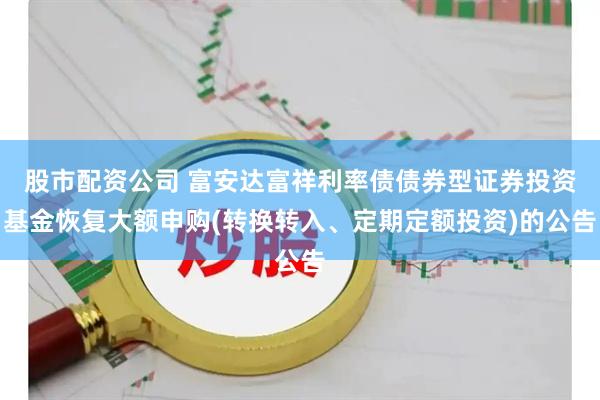 股市配资公司 富安达富祥利率债债券型证券投资基金恢复大额申购(转换转入、定期定额投资)的公告