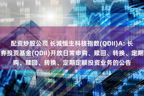 配资炒股公司 长城恒生科技指数(QDII)A: 长城恒生科技指数型证券投资基金(QDII)开放日常申购、赎回、转换、定期定额投资业务的公告