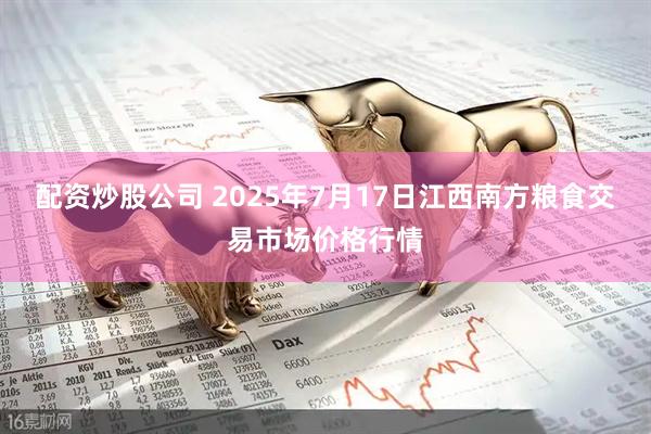 配资炒股公司 2025年7月17日江西南方粮食交易市场价格行情