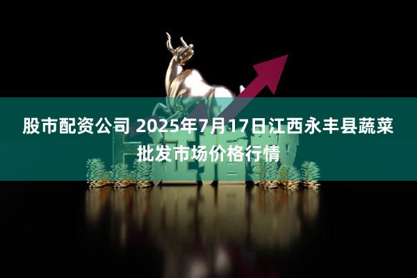 股市配资公司 2025年7月17日江西永丰县蔬菜批发市场价格行情