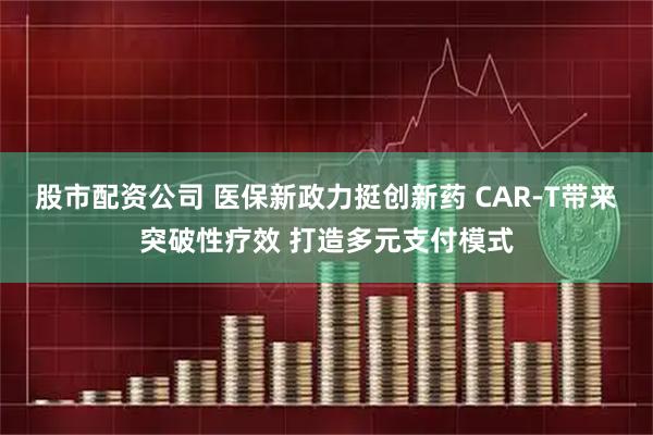 股市配资公司 医保新政力挺创新药 CAR-T带来突破性疗效 打造多元支付模式