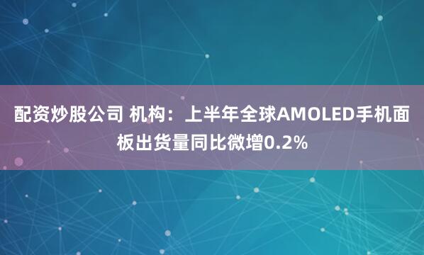 配资炒股公司 机构：上半年全球AMOLED手机面板出货量同比微增0.2%