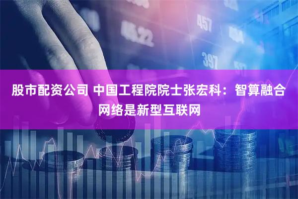 股市配资公司 中国工程院院士张宏科：智算融合网络是新型互联网