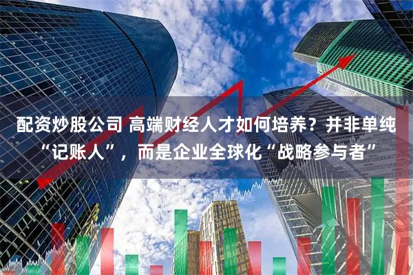 配资炒股公司 高端财经人才如何培养？并非单纯“记账人”，而是企业全球化“战略参与者”
