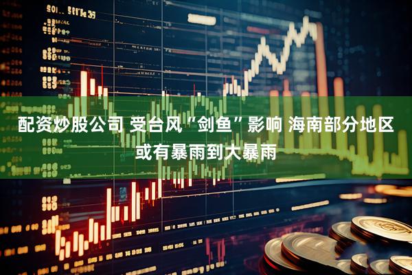 配资炒股公司 受台风“剑鱼”影响 海南部分地区或有暴雨到大暴雨
