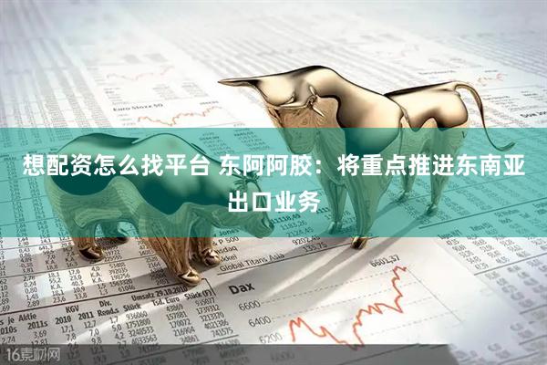 想配资怎么找平台 东阿阿胶：将重点推进东南亚出口业务