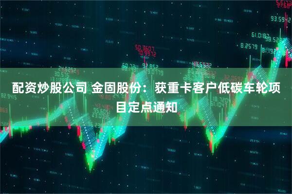 配资炒股公司 金固股份：获重卡客户低碳车轮项目定点通知