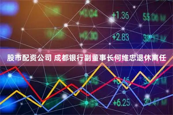 股市配资公司 成都银行副董事长何维忠退休离任