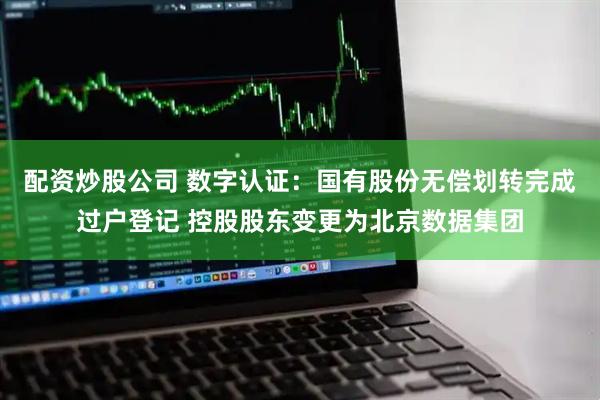 配资炒股公司 数字认证：国有股份无偿划转完成过户登记 控股股东变更为北京数据集团