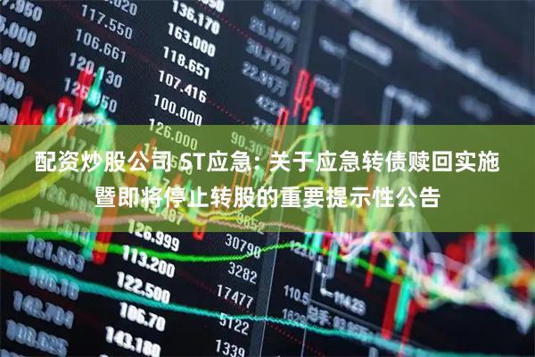 配资炒股公司 ST应急: 关于应急转债赎回实施暨即将停止转股的重要提示性公告