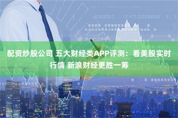 配资炒股公司 五大财经类APP评测：看美股实时行情 新浪财经更胜一筹