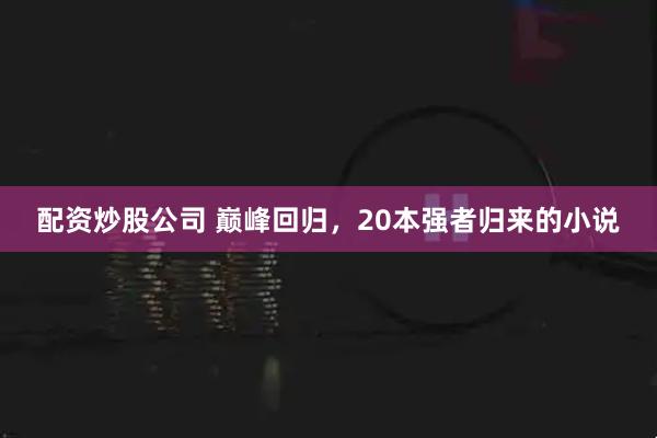 配资炒股公司 巅峰回归，20本强者归来的小说