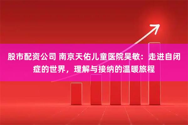 股市配资公司 南京天佑儿童医院吴敏：走进自闭症的世界，理解与接纳的温暖旅程